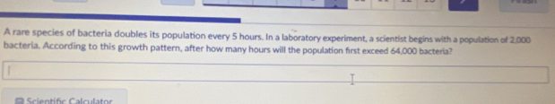 A rare species of bacteria doubles its population every 5 hours. In a laboratory experiment, a scientist begins with a population of 2,000
bacteria. According to this growth pattern, after how many hours will the population first exceed 64,000 bacteria? 
Scientific Calculator
