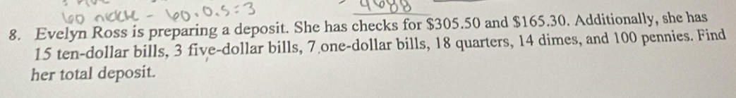 Evelyn Ross is preparing a deposit. She has checks for $305.50 and $165.30. Additionally, she has
15 ten-dollar bills, 3 five-dollar bills, 7 one-dollar bills, 18 quarters, 14 dimes, and 100 pennies. Find 
her total deposit.