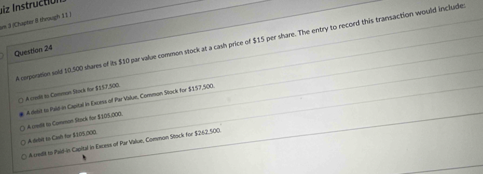 liz Instructión
am 3 (Chapter 8 through 11 )
A corporation sold 10,500 shares of its $10 par value common stock at a cash price of $15 per share. The entry to record this transaction would include
Question 24
A credit to Common Stock for $157,500.
A debit to Pald-in Capital in Excess of Par Value, Common Stock for $157,500.
A credil to Common Stock for $105,000.
A debit to Cash for $105,000.
A credit to Paid-in Capital in Excess of Par Value, Common Stock for $262,500.