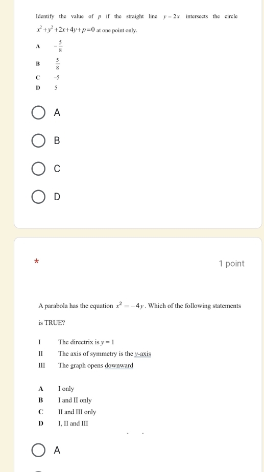 Identify the value of p if the straight line y=2x intersects the circle
x^2+y^2+2x+4y+p=0 at one point only.
A - 5/8 
B  5/8 
C -5
D 5
A
B
C
D
*
1 point
A parabola has the equation x^2=-4y. Which of the following statements
is TRUE?
I The directrix is y=1
Ⅱ The axis of symmetry is the y-axis
III The graph opens downward
A I only
B I and II only
C II and III only
D I, II and III
A