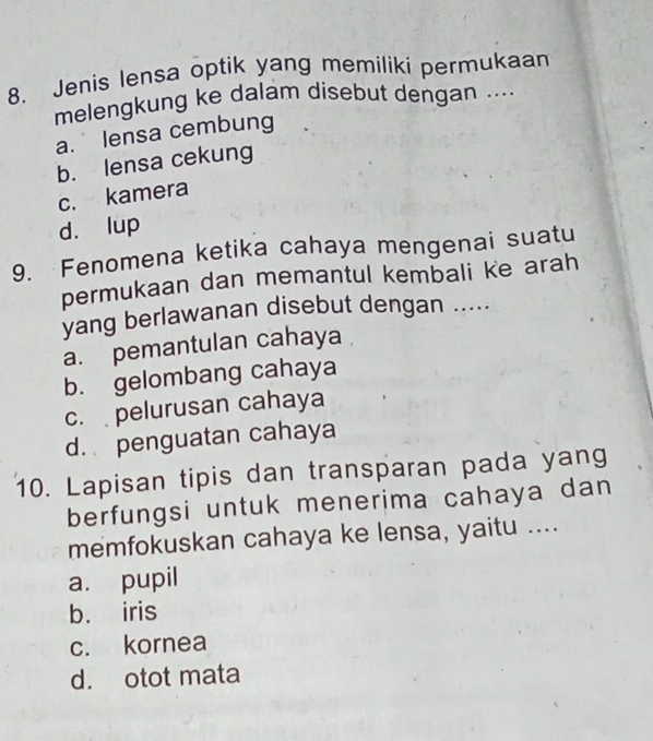 Jenis lensa optik yang memiliki permukaan
melengkung ke dalam disebut dengan ....
a. lensa cembung
b. lensa cekung
c. kamera
d. lup
9. Fenomena ketika cahaya mengenai suatu
permukaan dan memantul kembali ke arah
yang berlawanan disebut dengan .....
a. pemantulan cahaya
b. gelombang cahaya
c. pelurusan cahaya
d. penguatan cahaya
10. Lapisan tipis dan transparan pada yang
berfungsi untuk menerima cahaya dan
memfokuskan cahaya ke lensa, yaitu ....
a. pupil
b. iris
c. kornea
d. otot mata