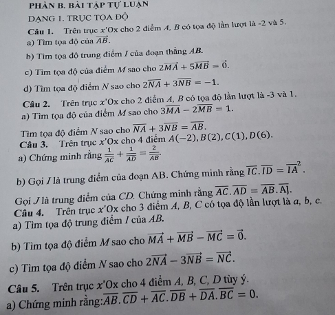 phản b. bài tập tự luận
DẠNG 1. TRỤC TQA Độ
Câu 1. Trên trục x'Ox cho 2 điểm A, B có tọa độ lần lượt là -2 và 5.
a) Tìm tọa độ của vector AB.
b) Tim tọa độ trung điểm / của đoạn thẳng AB.
c) Tìm tọa độ của điểm M sao cho 2vector MA+5vector MB=vector 0.
d) Tìm tọa độ điểm N sao cho 2overline NA+3overline NB=-1.
Cầu 2. Trên trục x'Ox cho 2 điểm A, B có tọa độ lần lượt là -3 và 1.
a) Tìm tọa độ của điểm M sao cho 3overline MA-2overline MB=1.
Tìm tọa độ điểm N sao chơ overline NA+3overline NB=overline AB.
Câu 3. Trên trục x'Ox cho 4 điểm A(-2),B(2),C(1),D(6).
a) Chứng minh rằng frac 1overline AC+frac 1overline AD=frac 2overline AB.
b) Gọi / là trung điểm của đoạn AB. Chứng minh rằng overline IC.overline ID=overline (IA)^2.
Gọi J là trung điểm của CD. Chứng minh rằng overline AC.overline AD=overline AB.overline AJ.
Câu 4. Trên trục x'Ox cho 3 điểm A, B, C có tọa độ lần lượt là a, b, c.
a) Tìm tọa độ trung điểm 1 cuaAE
b) Tìm tọa độ điểm M sao cho vector MA+vector MB-vector MC=vector 0.
c) Tìm tọa độ điểm N sao cho 2vector NA-3vector NB=vector NC.
Câu 5. Trên trục x'Ox cho 4 điểm A, B, C, D tùy ý.
a) Chứng minh rằng: overline AB.overline CD+overline AC.overline DB+overline DA.overline BC=0.