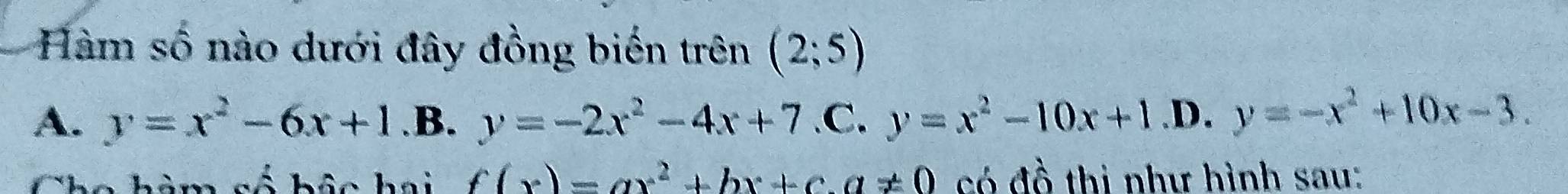 Hàm số nào dưới đây đồng biến trên (2;5)
A. y=x^2-6x+1 .B. y=-2x^2-4x+7 .C. y=x^2-10x+1.D.y=-x^2+10x-3. 
Cho hàm số hộc hai fbeginpmatrix xendpmatrix =ax^2+bx+c.a!= 0 có đồ thị như hình sau: