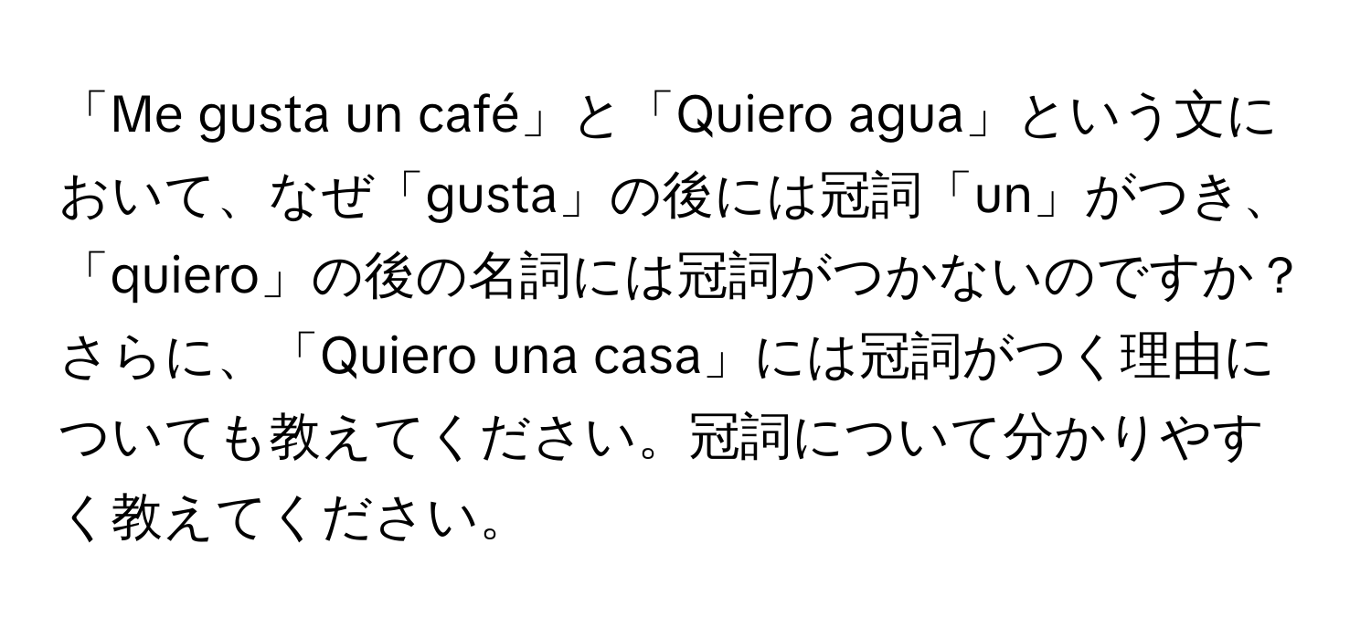 「Me gusta un café」と「Quiero agua」という文において、なぜ「gusta」の後には冠詞「un」がつき、「quiero」の後の名詞には冠詞がつかないのですか？さらに、「Quiero una casa」には冠詞がつく理由についても教えてください。冠詞について分かりやすく教えてください。