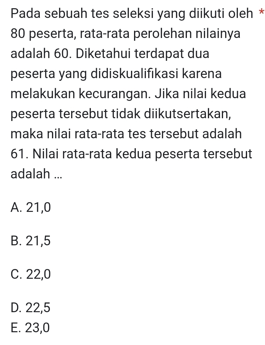 Pada sebuah tes seleksi yang diikuti oleh *
80 peserta, rata-rata perolehan nilainya
adalah 60. Diketahui terdapat dua
peserta yang didiskualifıkasi karena
melakukan kecurangan. Jika nilai kedua
peserta tersebut tidak diikutsertakan,
maka nilai rata-rata tes tersebut adalah
61. Nilai rata-rata kedua peserta tersebut
adalah ...
A. 21, 0
B. 21,5
C. 22,0
D. 22,5
E. 23, 0