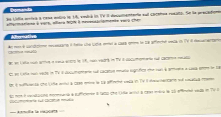 Demanda 
Se Lidia arriva a casa entro le 18, vedrá in TV II documentario sul cacatua rosata. Se la precedent 
affermazione à vera, allora NON è necessariamente vero cher 
Atereative 
As nan é condizione necessaria II fatto che Lidia amxl a casa entro le 18 affincté veda in TV il documentario 
B: se Lidía non arrixa a casa entro le 18, non vedrá in TV II documentario suil cacatua rosato 
Co se Lidia non vede in TV I documentano sul cacatua rosato signfica che non é amivata a casa entro le 18
Oc é sufficiente che Lidia amivi a casa entro le 18 affinchê veda in TV II documentaro sul cacatua resato 
E: non é condicione recessaria e sufficiente II fato cre Lidia amui a casa entra le 18 afffindté veda in TV ) 
decurentarío sul cacatua resaño 
== Amífa la risposta