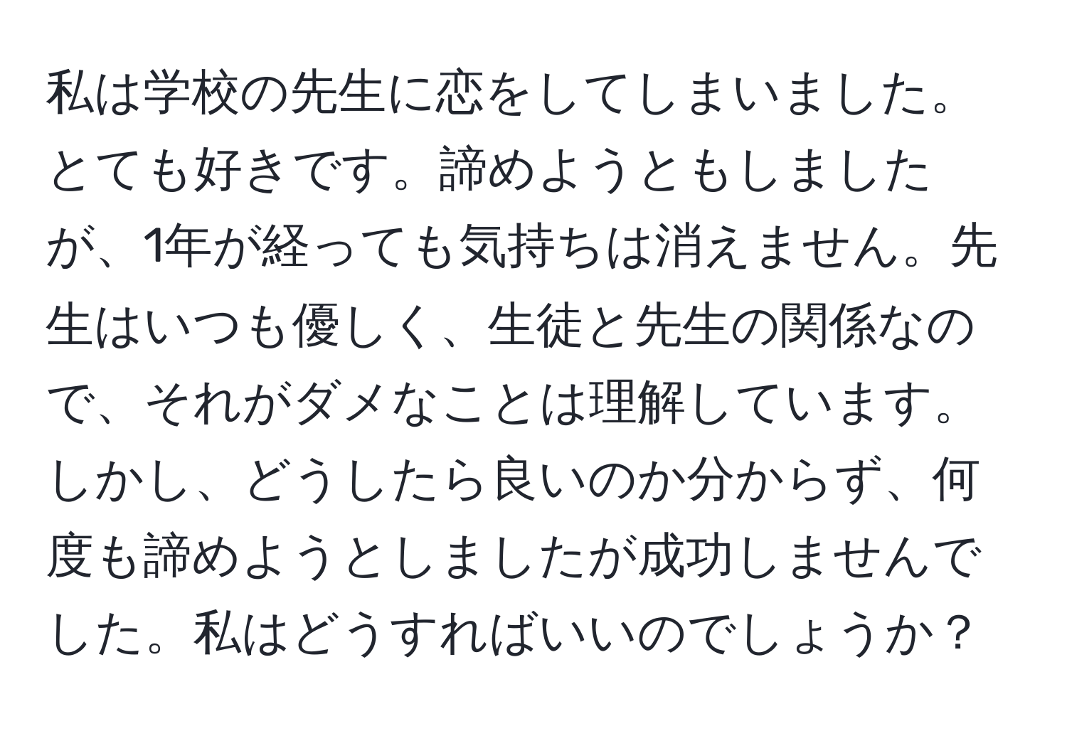 私は学校の先生に恋をしてしまいました。とても好きです。諦めようともしましたが、1年が経っても気持ちは消えません。先生はいつも優しく、生徒と先生の関係なので、それがダメなことは理解しています。しかし、どうしたら良いのか分からず、何度も諦めようとしましたが成功しませんでした。私はどうすればいいのでしょうか？