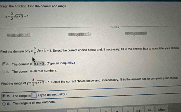 Graph the function. Find the domain and range.
y= 3/2 sqrt(x+3)-1

Find the domain of y= 3/2 sqrt(x+3)-1. Select the correct choice below and, if necessary, fill in the answer box to complete your choice
The domain is x≥ -3. (Type an inequality.)
B. The domain is all real numbers.
Find the range of y= 3/2 sqrt(x+3)-1. Select the correct choice below and, if necessary, fill in the answer box to complete your shoice
A. The range is (Type an inequality.)
B. The range is all real numbers.
= (0) ∞ More