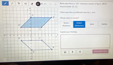 Binta says this is a 180° clockwise rotation of figure ABCD
/ Tr inaround center (0,0). 
Chloe says this is a reflection over the x-axis
Whose claim is correct?
Chloe's
Banta's
Both Neither
(Rotation) (Reflection)
Explain your thinking
Share Wim Class