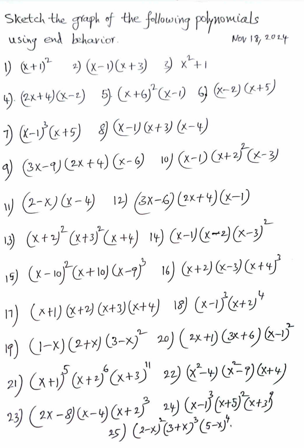 sketch the graph of the following polynouials
using end behavior. NOv 18, 2024
D (x+1)^2 2) (x-1)(x+3) 3 x^2+1
4. (2x+4)(x-2) 5. (x+6)^2(x-1) 6 (x-2)(x+5)
7) (x-1)^3(x+5) 8 (x-1)(x+3)(x-4)
9 (3x-9)(2x+4)(x-6) 10 (x-1)(x+2)^2(x-3)
1 (2-x)(x-4) (2) (3x-6)(2x+4)(x-1)
13 (x+2)^2(x+3)^2(x+4) 14) (x-1)(x-2)(x-3)^2
15) (x-10)^2(x+10)(x-9)^3 16 (x+2)(x-3)(x+4)^3
17) (x+1)(x+2)(x+3)(x+4) 18 (x-1)^3(x+2)^4
19) (1-x)(2+x)(3-x)^2 20) (2x+1)(3x+6)(x-1)^2
21 (x+1)^5(x+2)^6(x+3)^11
22 (x^2-4)(x^2-9)(x+4)
23 (2x-8)(x-4)(x+2)^3 24) (x-1)^3(x+5)^2(x+3)^9
25) (2-x)^2(3+x)^3(5-x)^4.