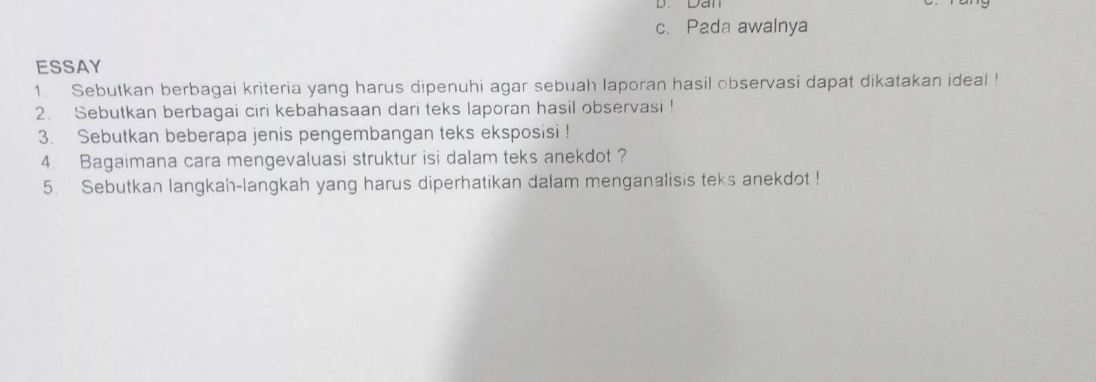 Dân 
c. Pada awalnya 
ESSAY 
1. Sebutkan berbagai kriteria yang harus dipenuhi agar sebuah laporan hasil observasi dapat dikatakan ideal ! 
2. Sebutkan berbagai ciri kebahasaan dari teks laporan hasil observasi ! 
3. Sebutkan beberapa jenis pengembangan teks eksposisi ! 
4. Bagaimana cara mengevaluasi struktur isi dalam teks anekdot ? 
5. Sebutkan langkah-langkah yang harus diperhatikan dalam menganalisis teks anekdot !