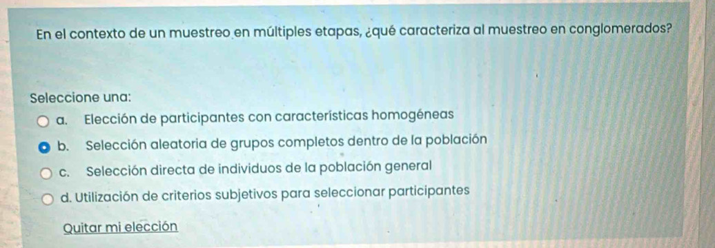 En el contexto de un muestreo en múltiples etapas, ¿qué caracteriza al muestreo en conglomerados?
Seleccione una:
a. Elección de participantes con características homogéneas
b. Selección aleatoria de grupos completos dentro de la población
c. Selección directa de individuos de la población general
d. Utilización de criterios subjetivos para seleccionar participantes
Quitar mi elección