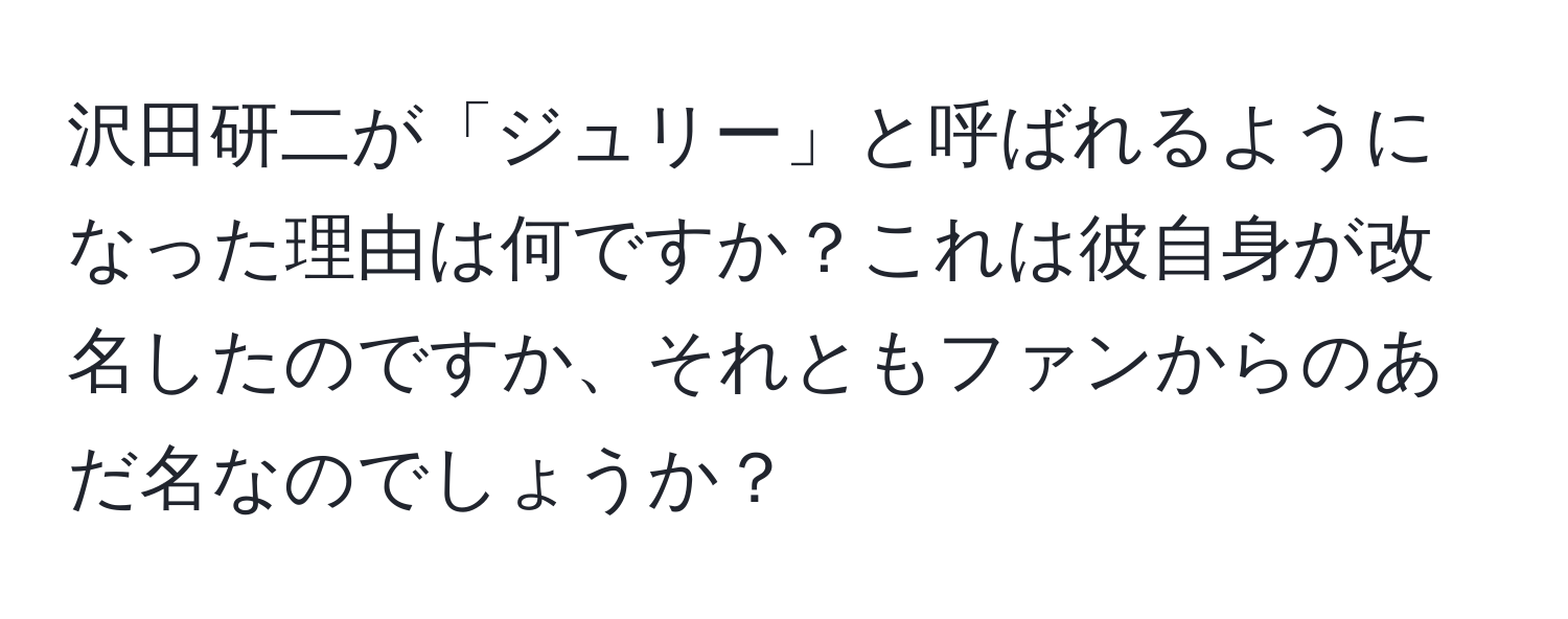 沢田研二が「ジュリー」と呼ばれるようになった理由は何ですか？これは彼自身が改名したのですか、それともファンからのあだ名なのでしょうか？