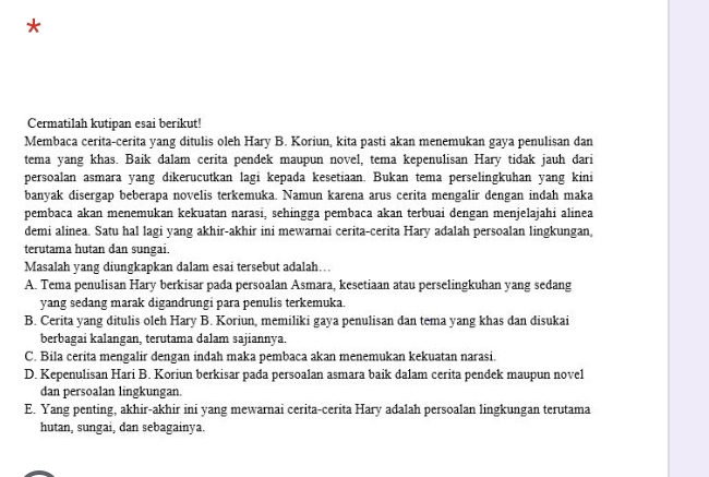 Cermatilah kutipan esai berikut!
Membaca cerita-cerita yang ditulis oleh Hary B. Koriun, kita pasti akan menemukan gaya penulisan dan
tema yang khas. Baik dalam cerita pendek maupun novel, tema kepenulisan Hary tidak jauh dari
persoalan asmara yang dikerucutkan lagi kepada kesetiaan. Bukan tema perselingkuhan yang kini
banyak disergap beberapa novelis terkemuka. Namun karena arus cerita mengalir dengan indah maka
pembaca akan menemukan kekuatan narasi, sehingga pembaca akan terbuai dengan menjelajahi alinea
demi alinea. Satu hal lagi yang akhir-akhir ini mewarnai cerita-cerita Hary adalah persoalan lingkungan,
terutama hutan dan sungai.
Masalah yang diungkapkan dalam esai tersebut adalah…
A. Tema penulisan Hary berkisar pada persoalan Asmara, kesetiaan atau perselingkuhan yang sedang
yang sedang marak digandrungi para penulis terkemuka.
B. Cerita yang ditulis oleh Hary B. Koriun, memiliki gaya penulisan dan tema yang khas dan disukai
berbagai kalangan, terutama dalam sajiannya.
C. Bila cerita mengalir dengan indah maka pembaca akan menemukan kekuatan narasi.
D. Kepenulisan Hari B. Koriun berkisar pada persoalan asmara baik dalam cerita pendek maupun novel
dan persoalan lingkungan.
E. Yang penting, akhir-akhir ini yang mewarnai cerita-cerita Hary adalah persoalan lingkungan terutama
hutan, sungai, dan sebagainya.