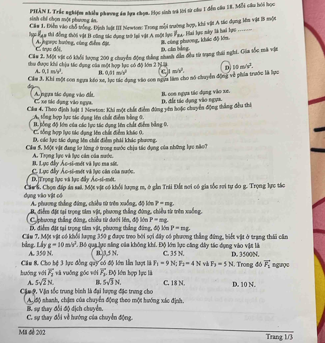 PHÀN L. Trắc nghiệm nhiều phương án lựa chọn. Học sinh trả lời từ câu 1 đến câu 18. Mỗi câu hỏi học
sinh chi chọn một phương ân.
Câu 1. Điền vào chỗ trống. Định luật III Newton: Trong mội trường hợp, khi vật A tác dụng lên vật B một
lực Tạn thì đồng thời vật B cũng tác dụng trở lại vật A một lực vector F_BA. Hai lực này là hai lực .….
A. ngược hướng, cùng điểm đặt.
B. cũng phương, khác độ lớn.
C. trực đối. D. cân bằng.
Câu 2. Một vật có khối lượng 200 g chuyển động thẳng nhanh dần đều từ trạng thái nghi. Gia tốc mã vật
thu được khi chịu tác dụng của một hợp lực có độ lớn 2 N là 10m/s^2.
A. 0,1m/s^2. B. 0,01m/s^2 C. 1 m/s^2.
D
Câu 3. Khi một con ngựa kéo xe, lực tác dụng vào con ngựa làm cho nó chuyển động về phía trước là lực
do
A. ngựa tác dụng vào đất.
B. con ngựa tác dụng vào xe.
C. xe tác dụng vào ngựa.
D. đất tác dụng vào ngựa.
Câu 4. Theo định luật 1 Newton: Khi một chất điểm đứng yên hoặc chuyển động thẳng đều thì
A. tổng hợp lực tác dụng lên chất điểm bằng 0.
B. tổng độ lớn của các lực tác dụng lên chất điểm bằng 0.
C. tổng hợp lực tác dụng lên chất điểm khác 0.
D. các lực tác dụng lên chất điểm phải khác phương.
Câu 5. Một vật đang lơ lứng ở trong nước chịu tác dụng của những lực nào?
A. Trọng lực và lực cản của nước.
B. Lực đầy Ác-si-mét và lực ma sát.
C. Lực đầy Ác-si-mét và lực cản của nước.
D. Trọng lực và lực đầy Ác-si-mét.
Câu 6. Chọn đáp án sai. Một vật có khối lượng m, ở gần Trái Đất nơi có gia tốc rơi tự do g. Trọng lực tác
dụng vào vật có
A. phương thẳng đứng, chiều từ trên xuống, độ lớn P=mg.
B. điểm đặt tại trọng tâm vật, phương thẳng đứng, chiều từ trên xuống.
C. phương thẳng đứng, chiều từ dưới lên, độ lớn P=mg.
D. điểm đặt tại trọng tâm vật, phương thẳng đứng, độ lớn P=mg.
Câu 7. Một vật có khối lượng 350 g được treo bởi sợi dây có phương thẳng đứng, biết vật ở trạng thái cân
bằng. Lấy g=10m/s^2 F. Bỏ qua lực nâng của không khí. Độ lớn lực căng dây tác dụng vào vật là
A. 350 N. B.)3,5 N. C. 35 N. D. 3500N.
Câu 8. Cho hệ 3 lực đồng quy có độ lớn lần lượt là F_1=9N;F_2=4N và F_3=5N. Trong đó vector F_1 ngược
hướng với vector F_2 và vuông góc với vector F_3 Độ lớn hợp lực là
A. 5sqrt(2)N. B. 5sqrt(3)N. C. 18 N. D. 10 N.
Cậu 9. Vận tốc trung bình là đại lượng đặc trưng cho
A. độ nhanh, chậm của chuyển động theo một hướng xác định.
B. sự thay đổi độ dịch chuyển.
C. sự thay đổi về hướng của chuyển động.
Mã đề 202 Trang 1/3