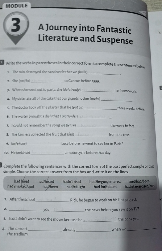 MODULE
3 A Journey into Fantastic
Literature and Suspense
Write the verbs in parentheses in their correct form to complete the sentences below.
1. The rain destroyed the sandcastle that we (build)_
2. She (not/be) _to Cancun before 1999.
3. When she went out to party, she (do/already)_
her homework.
4. My sister ate all of the cake that our grandmother (make)_ _.
5. The doctor took off the plaster that he (put on)_
three weeks before.
6. The waiter brought a dish that I (not/order)_
_.
7. I could not remember the song we (learn) _the week before.
8. The farmers collected the fruit that (fall) _from the tree.
9. (he/phone) _Lucy before he went to see her in Paris?
10. He (not/ride) _a motorcycle before that day.
Complete the following sentences with the correct form of the past perfect simple or past
simple. Choose the correct answer from the box and write it on the lines.
had hired had/heard hadn't read had/begun/entered met/hạd/been
had smoked/quit had/been had/caught had forbidden hadn't exercised/hurt
1. After the school_ Rick, he began to work on his first project.
2._
you_ the news before you saw it on TV?
3. Scott didn't want to see the movie because he _the book yet.
4. The concert_ already _when we_
the stadium.