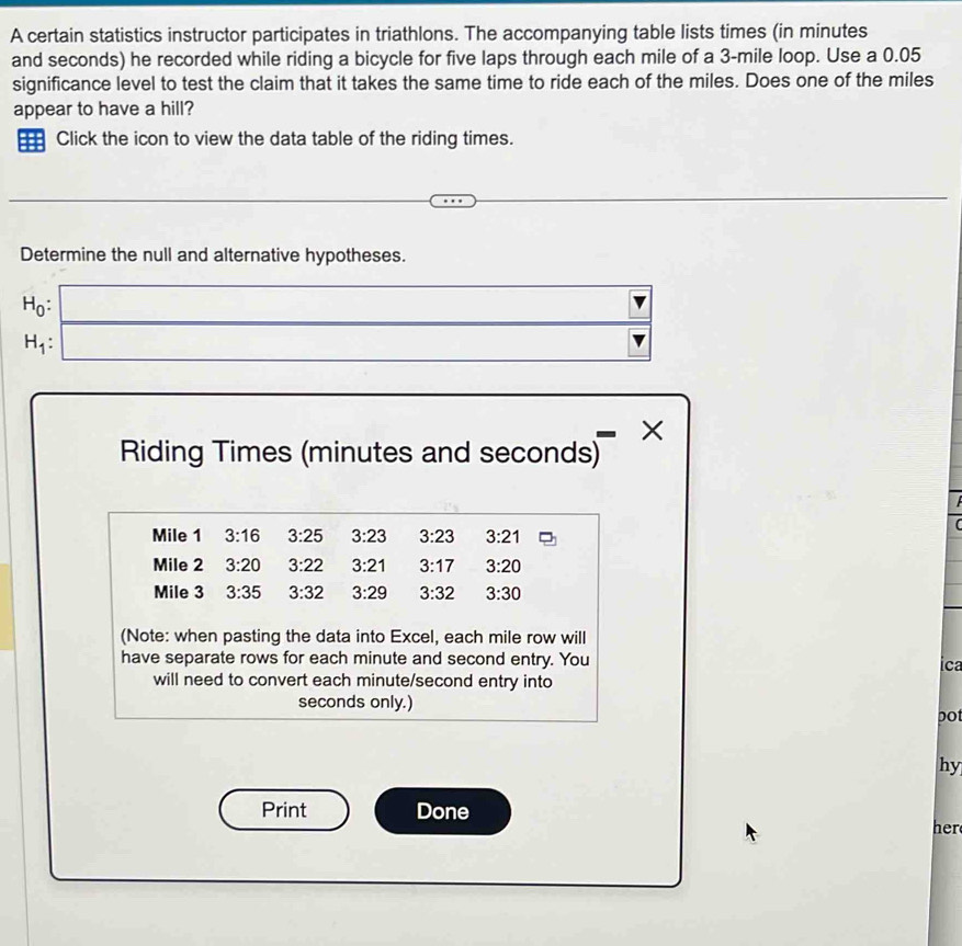 A certain statistics instructor participates in triathlons. The accompanying table lists times (in minutes
and seconds) he recorded while riding a bicycle for five laps through each mile of a 3-mile loop. Use a 0.05
significance level to test the claim that it takes the same time to ride each of the miles. Does one of the miles
appear to have a hill? 
Click the icon to view the data table of the riding times. 
Determine the null and alternative hypotheses.
H_0 :
H_1 : 
× 
Riding Times (minutes and seconds)
Mile 1 3:16 3:25 3:23 3:23 3:21
Mile 2 3:20 3:22 3:21 3:17 3:20
Mile 3 3:35 3:32 3:29 3:32 3:30
(Note: when pasting the data into Excel, each mile row will 
have separate rows for each minute and second entry. You 
ica 
will need to convert each minute/second entry into
seconds only.) 
DO1 
hy 
Print Done 
her