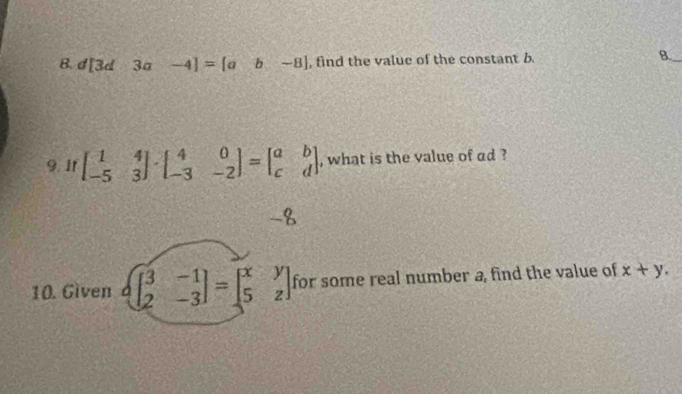 d[3d 3a -4]=[ab-8] , find the value of the constant b. B. 
9. If beginbmatrix 1&4 -5&3endbmatrix · beginbmatrix 4&0 -3&-2endbmatrix =beginbmatrix a&b c&dendbmatrix , what is the value of ad ?
-8
10. Given.beginbmatrix 3&-1 2&-3endpmatrix =beginbmatrix x&y 5&zendbmatrix for some real number a, find the value of x+y.