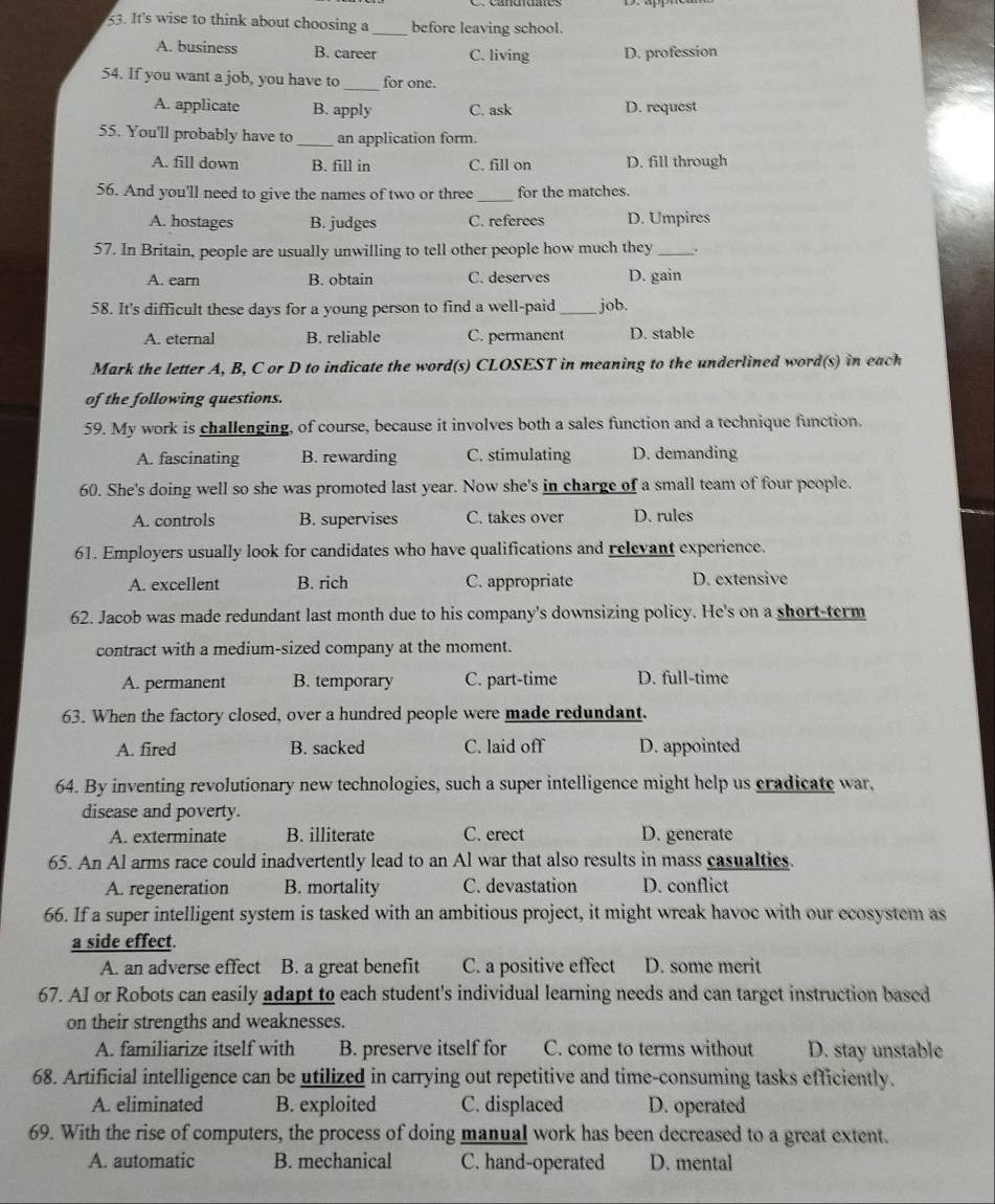 It's wise to think about choosing a _before leaving school.
A. business B. career C. living D. profession
_
54. If you want a job, you have to for one.
A. applicate B. apply C. ask D. request
55. You'll probably have to _an application form.
A. fill down B. fill in C. fill on D. fill through
56. And you'll need to give the names of two or three _for the matches.
A. hostages B. judges C. referees D. Umpires
57. In Britain, people are usually unwilling to tell other people how much they_ .
A. earn B. obtain C. deserves D. gain
58. It's difficult these days for a young person to find a well-paid _job.
A. eternal B. reliable C. permanent D. stable
Mark the letter A, B, C or D to indicate the word(s) CLOSEST in meaning to the underlined word(s) in each
of the following questions.
59. My work is challenging, of course, because it involves both a sales function and a technique function.
A. fascinating B. rewarding C. stimulating D. demanding
60. She's doing well so she was promoted last year. Now she's in charge of a small team of four people.
A. controls B. supervises C. takes over D. rules
61. Employers usually look for candidates who have qualifications and relevant experience.
A. excellent B. rich C. appropriate D. extensive
62. Jacob was made redundant last month due to his company's downsizing policy. He's on a short-term
contract with a medium-sized company at the moment.
A. permanent B. temporary C. part-time D. full-time
63. When the factory closed, over a hundred people were made redundant.
A. fired B. sacked C. laid off D. appointed
64. By inventing revolutionary new technologies, such a super intelligence might help us cradicate war,
disease and poverty.
A. exterminate B. illiterate C. erect D. generate
65. An Al arms race could inadvertently lead to an Al war that also results in mass casualties.
A. regeneration B. mortality C. devastation D. conflict
66. If a super intelligent system is tasked with an ambitious project, it might wreak havoc with our ecosystem as
a side effect.
A. an adverse effect    B. a great benefit C. a positive effect D. some merit
67. AI or Robots can easily adapt to each student's individual learning needs and can target instruction based
on their strengths and weaknesses.
A. familiarize itself with B. preserve itself for C. come to terms without D. stay unstable
68. Artificial intelligence can be utilized in carrying out repetitive and time-consuming tasks efficiently.
A. eliminated B. exploited C. displaced D. operated
69. With the rise of computers, the process of doing manual work has been decreased to a great extent.
A. automatic B. mechanical C. hand-operated D. mental