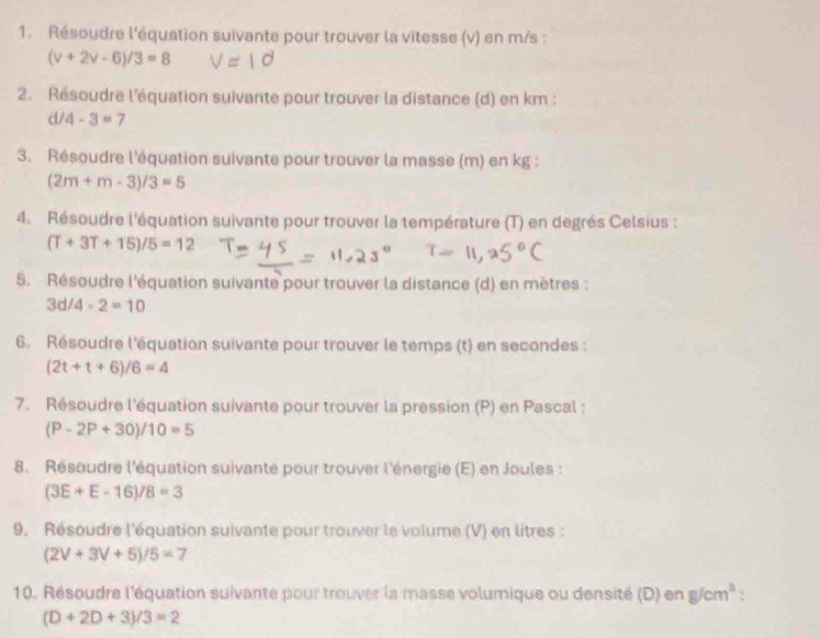 Résoudre l'équation suivante pour trouver la vitesse (v) en m/s :
(v+2v-6)/3=8
2. Résoudre l'équation suivante pour trouver la distance (d) en km :
d/ 4-3=7
3. Résoudre l'équation suivante pour trouver la masse (m) en kg :
(2m+m-3)/3=5
4. Résoudre l'équation suivante pour trouver la température (T) en degrés Celsius :
(T+3T+15)/5=12
5. Résoudre l'équation suivante pour trouver la distance (d) en mètres :
3d/4-2=10
6. Résoudre l'équation suivante pour trouver le temps (t) en secondes :
(2t+t+6)/6=4
7. Résoudre l'équation suivante pour trouver la pression (P) en Pascal :
(P-2P+30)/10=5
8. Résoudre l'équation suivante pour trouver l'énergie (E) en Joules :
(3E+E-16)/8=3
9. Résoudre l'équation suivante pour trouver le volume (V) en litres :
(2V+3V+5)/5=7
10. Résoudre l'équation suivante pour trouver la masse volumique ou densité (D) en g/cm^3
(D+2D+3)/3=2