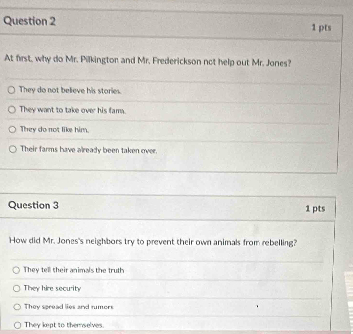 At first, why do Mr. Pilkington and Mr. Frederickson not help out Mr. Jones?
They do not believe his stories.
They want to take over his farm.
They do not like him.
Their farms have already been taken over.
Question 3 1 pts
How did Mr. Jones's neighbors try to prevent their own animals from rebelling?
They tell their animals the truth
They hire security
They spread lies and rumors
They kept to themselves.