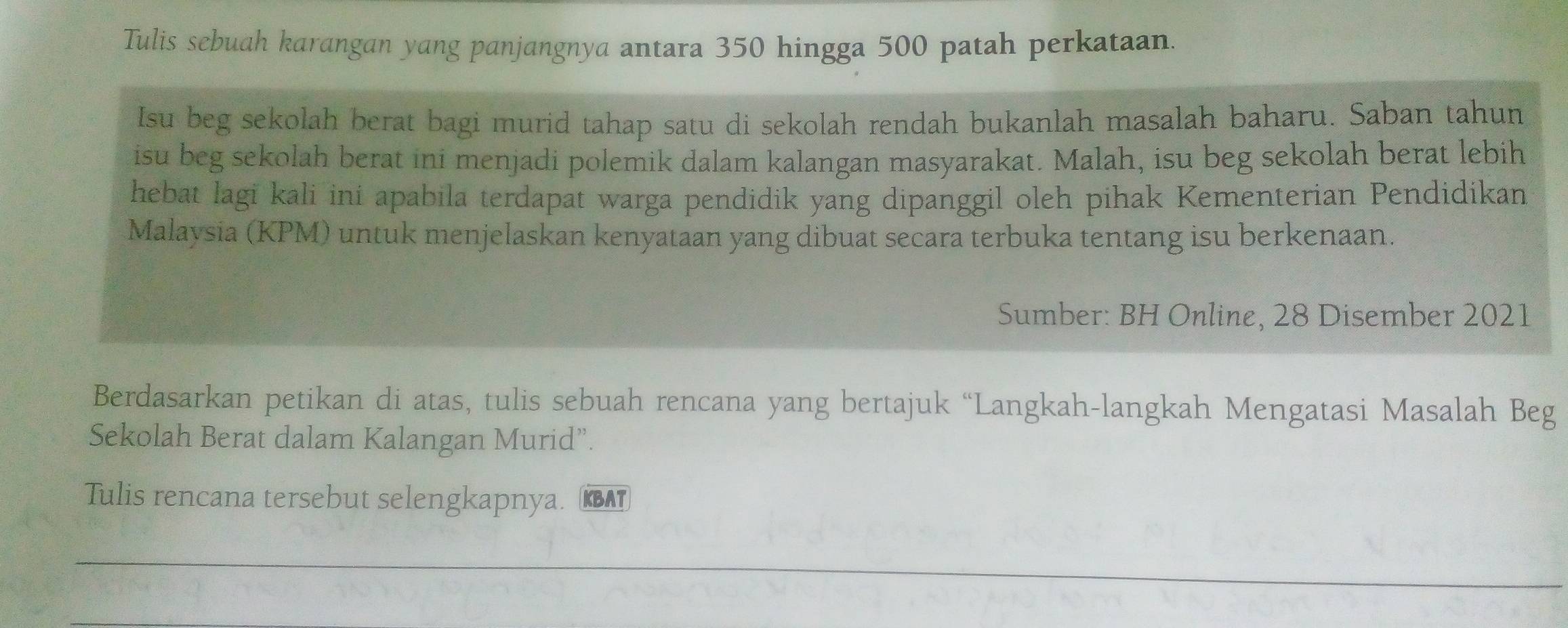 Tulis sebuah karangan yang panjangnya antara 350 hingga 500 patah perkataan. 
Isu beg sekolah berat bagi murid tahap satu di sekolah rendah bukanlah masalah baharu. Saban tahun 
isu beg sekolah berat ini menjadi polemik dalam kalangan masyarakat. Malah, isu beg sekolah berat lebih 
hebat lagi kali ini apabila terdapat warga pendidik yang dipanggil oleh pihak Kementerian Pendidikan 
Malaysia (KPM) untuk menjelaskan kenyataan yang dibuat secara terbuka tentang isu berkenaan. 
Sumber: BH Online, 28 Disember 2021
Berdasarkan petikan di atas, tulis sebuah rencana yang bertajuk “Langkah-langkah Mengatasi Masalah Beg 
Sekolah Berat dalam Kalangan Murid”. 
Tulis rencana tersebut selengkapnya. (