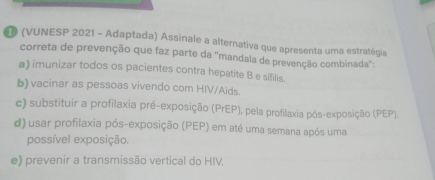 (VUNESP 2021 - Adaptada) Assinale a alternativa que apresenta uma estratégia
correta de prevenção que faz parte da 'mandala de prevenção combinada”:
a) imunizar todos os pacientes contra hepatite B e sífilis.
b) vacinar as pessoas vivendo com HIV/Aids.
c) substituir a profilaxia pré-exposição (PrEP), pela profilaxia pós-exposição (PEP).
d) usar profilaxia pós-exposição (PEP) em até uma semana após uma
possível exposição.
e) prevenir a transmissão vertical do HIV.