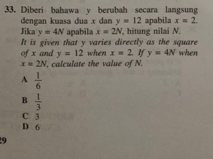 Diberi bahawa y berubah secara langsung
dengan kuasa dua x dan y=12 apabila x=2. 
Jika y=4N apabila x=2N , hitung nilai N.
It is given that y varies directly as the square
of x and y=12 when x=2. lf y=4N when
x=2N , calculate the value of N.
A  1/6 
B  1/3 
C 3
D 6
9