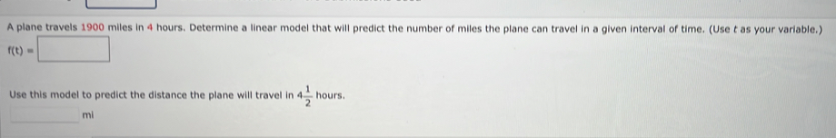 A plane travels 1900 miles in 4 hours. Determine a linear model that will predict the number of miles the plane can travel in a given interval of time. (Use t as your variable.)
f(t)=□
Use this model to predict the distance the plane will travel in 4 1/2  hours
□ mi