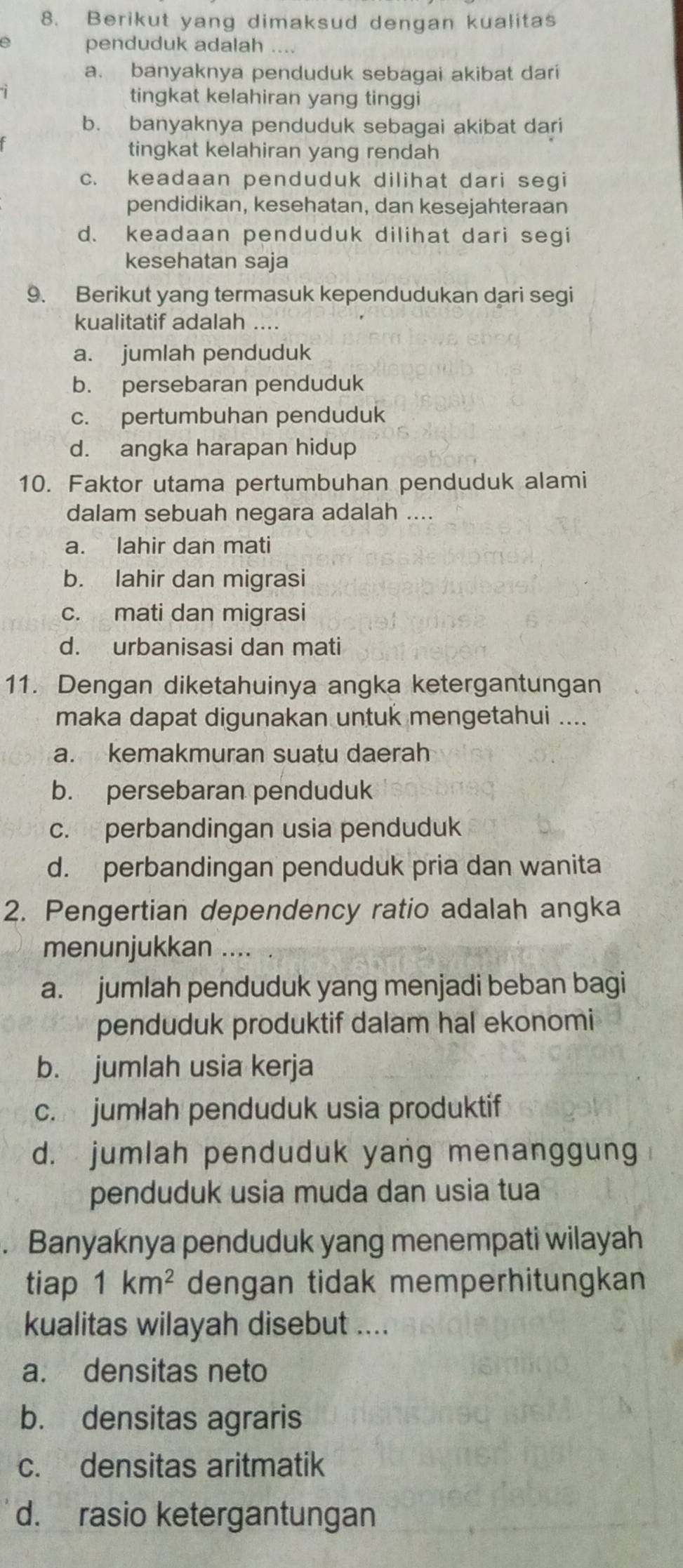 Berikut yang dimaksud dengan kualitas
penduduk adalah ....
a. banyaknya penduduk sebagai akibat dari
tingkat kelahiran yang tinggi
b. banyaknya penduduk sebagai akibat dari
tingkat kelahiran yang rendah
c. keadaan penduduk dilihat dari segi
pendidikan, kesehatan, dan kesejahteraan
d. keadaan penduduk dilihat dari segi
kesehatan saja
9. Berikut yang termasuk kependudukan dari segi
kualitatif adalah ....
a. jumlah penduduk
b. persebaran penduduk
c. pertumbuhan penduduk
d. angka harapan hidup
10. Faktor utama pertumbuhan penduduk alami
dalam sebuah negara adalah ....
a. lahir dan mati
b. lahir dan migrasi
c. mati dan migrasi
d. urbanisasi dan mati
11. Dengan diketahuinya angka ketergantungan
maka dapat digunakan untuk mengetahui ....
a. kemakmuran suatu daerah
b. persebaran penduduk
c. perbandingan usia penduduk
d. perbandingan penduduk pria dan wanita
2. Pengertian dependency ratio adalah angka
menunjukkan ....
a. jumlah penduduk yang menjadi beban bagi
penduduk produktif dalam hal ekonomi
b. jumlah usia kerja
c. jumlah penduduk usia produktif
d. jumlah penduduk yang menanggung
penduduk usia muda dan usia tua
. Banyaknya penduduk yang menempati wilayah
tiap 1km^2 dengan tidak memperhitungkan
kualitas wilayah disebut ....
a. densitas neto
b. densitas agraris
c. densitas aritmatik
d. rasio ketergantungan