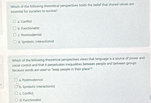 Which of the following theoretical perspectives holds the belief that shared values are
essential for societies to survive?
a. Conflict
b. Functionalist
c. Postmodernist
d. Symbolic Interactionist
Which of the following theoretical perspectives views that language is a source of power and
social control and that it perpetuates inequalities between people and between groups
because words are used to "keep people in their place"?
a. Postmodernist
b. Symbolic Interactionist
c. Conflict
d. Functionalist