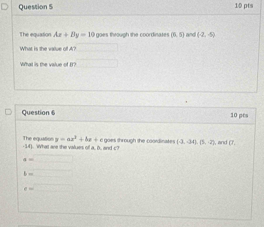 The equation Ax+By=10 goes through the coordinates (6,5) and (-2,-5), 
What is the value of A? 
What is the value of B? 
Question 6 10 pts 
The equation y=ax^2+bx+c goes through the coordinates (-3,-34), (5,-2) , and (7. 
-14). What are the values of a, b, and c?
a=
b=
c=□