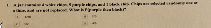 A jar contains 4 white chips, 5 purple chips, and 1 black chip. Chips are selected randomly one at
a time, and are not replaced. What is P (purple then black)?
A 1/18 2/5
C 3/7 D 4/9