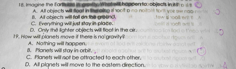 Imagine the Earth lost its gravity. What will happen to objects in it?
A. All objects will float in the aing zi 100lt p
B. All objects will fall on the ground.
C. Everything will just stay in place.
D. Only the lighter objects will float in the air.
19. How will planets move if there is no gravity?
A. Nothing will happen.
B. Planets will stay in orbit.
C. Planets will not be attracted to each other.
D. All plqnets will move to the eastern direction