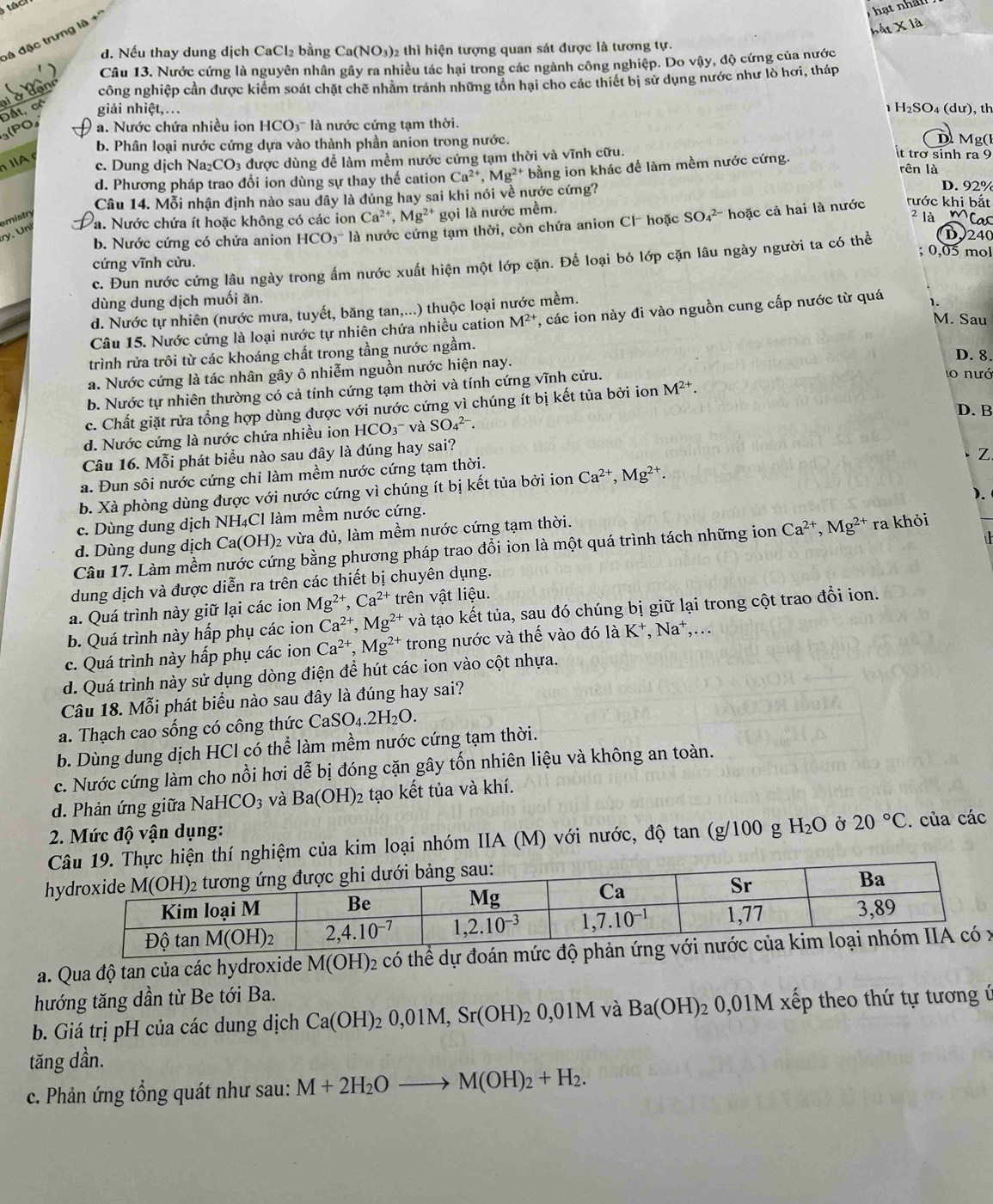 hất * 1a
đá đặc trưng là +'
d. Nếu thay dung dịch CaCl₂ bằng Ca(NO₃)2 thì hiện tượng quan sát được là tương tự.
Câu 13. Nước cứng là nguyên nhân gây ra nhiều tác hại trong các ngành công nghiệp. Do vậy, độ cứng của nước
công nghiệp cần được kiểm soát chặt chế nhằm tránh những tồn hại cho các thiết bị sử dụng nước như lò hơi, tháp
Đất, có giải nhiệt,.. 1 H₂SO₄ (dư), th
3(PO, a  Nước chứa nhiều ion HCO3'' là nước cứng tạm thời.
b. Phân loại nước cứng dựa vào thành phần anion trong nước. Mg(l
ⅡA c. Dung dịch Na₂CO₃ được dùng để làm mềm nước cứng tạm thời và vĩnh cữu.
d. Phương pháp trao đổi ion dùng sự thay thế cation Ca^(2+),Mg^(2+) bằng ion khác để làm mềm nước cứng.
it trở sinh ra 9
rên là
Câu 14. Mỗi nhận định nào sau đây là đúng hay sai khi nói về nước cứng?
D. 92%
Pa. Nước chứa ít hoặc không có các ion Ca^(2+),Mg^(2+) gọi là nước mềm.
omistr
2 là Mac
b. Nước cứng có chứa anion HCO₃ là nước cứng tam thời, còn chứa anion Cl- hoặc SO_4^((2-) hoặc cả hai là nước rước khi bắt
ry, Un
; 0,05 mol
c. Đun nước cứng lâu ngày trong ấm nước xuất hiện một lớp cặn. Để loại bó lớp cặn lâu ngày người ta có thể D240
cứng vĩnh cửu.
dùng dung dịch muối ăn.
d. Nước tự nhiên (nước mưa, tuyết, băng tan,...) thuộc loại nước mềm.
M. Sau
Câu 15. Nước cứng là loại nước tự nhiên chứa nhiều cation M^2+) , các ion này đi vào nguồn cung cấp nước từ quá
trình rửa trôi từ các khoáng chất trong tầng nước ngầm. D. 8.
a. Nước cứng là tác nhân gây ô nhiễm nguồn nước hiện nay.
b. Nước tự nhiên thường có cả tính cứng tạm thời và tính cứng vĩnh cửu.
lo nướ
c. Chất giặt rửa tổng hợp dùng được với nước cứng vì chúng ít bị kết tủa bởi ion M^(2+).
D. B
d. Nước cứng là nước chứa nhiều ion HCO_3 và SO_4^((2-).
Câu 16. Mỗi phát biểu nào sau đây là đúng hay sai?
a. Đun sôi nước cứng chi làm mềm nước cứng tạm thời.
b. Xà phòng dùng được với nước cứng vì chúng ít bị kết tủa bởi ion Ca^2+),Mg^(2+). Z
).
c. Dùng dung dịch NH₄Cl làm mềm nước cứng.
d. Dùng dung dịch Ca(OH)_2 2 vừa đủ, làm mềm nước cứng tạm thời.
Câu 17. Làm mềm nước cứng bằng phương pháp trao đổi ion là một quá trình tách những ion Ca^(2+),Mg^(2+) ra khỏi
dung dịch và được diễn ra trên các thiết bị chuyên dụng.
a. Quá trình này giữ lại các ion Mg^(2+),Ca^(2+) trên vật liệu.
b. Quá trình này hấp phụ các ion Ca^(2+),Mg^(2+) và tạo kết tủa, sau đó chúng bị giữ lại trong cột trao đổi ion.
c. Quá trình này hấp phụ các ion Ca^(2+),Mg^(2+) trong nước và thế vào đó là K 、 Na^+,...
d. Quá trình này sử dụng dòng điện để hút các ion vào cột nhựa.
Câu 18. Mỗi phát biểu nào sau đây là đúng hay sai?
a. Thạch cao sống có công thức CaSO_4.2H_2O.
b. Dùng dung dịch HCl có thể làm mềm nước cứng tạm thời.
c. Nước cứng làm cho nồi hơi dễ bị đóng cặn gây tổn nhiên liệu và không an toàn.
d. Phản ứng giữa Nai HCO_3 và Ba(OH)_2 tạo kết tủa và khí.
2. Mức độ vận dụng:
thí nghiệm của kim loại nhóm IIA (M) với nước, độ tan (g/100 g H_2O 20°C. của các
h
a. Qua độ tan của các hydroxide M(OH) 2 có thể dự đoánx
hướng tăng dần từ Be tới Ba.
b. Giá trị pH của các dung dịch Ca(OH)_20,01M,Sr(OH)_2 2 0, 01N M và Ba(OH) 2 0,01M xếp theo thứ tự tương ứ
tăng dần.
c. Phản ứng tổng quát như sau: M+2H_2Oto M(OH)_2+H_2.