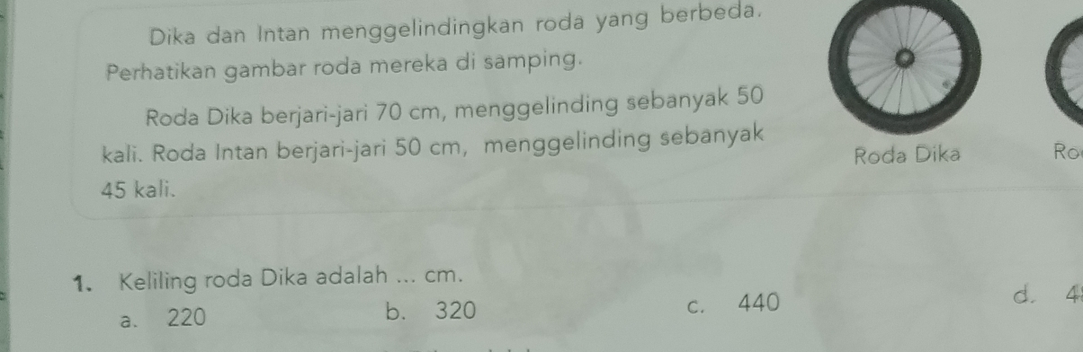 Dika dan Intan menggelindingkan roda yang berbeda.
Perhatikan gambar roda mereka di samping.
。
Roda Dika berjari-jari 70 cm, menggelinding sebanyak 50
kali. Roda Intan berjari-jari 50 cm, menggelinding sebanyak
Roda Dika Ro
45 kali.
1. Keliling roda Dika adalah ... cm.
a. 220 b. 320 c. 440
d. 4