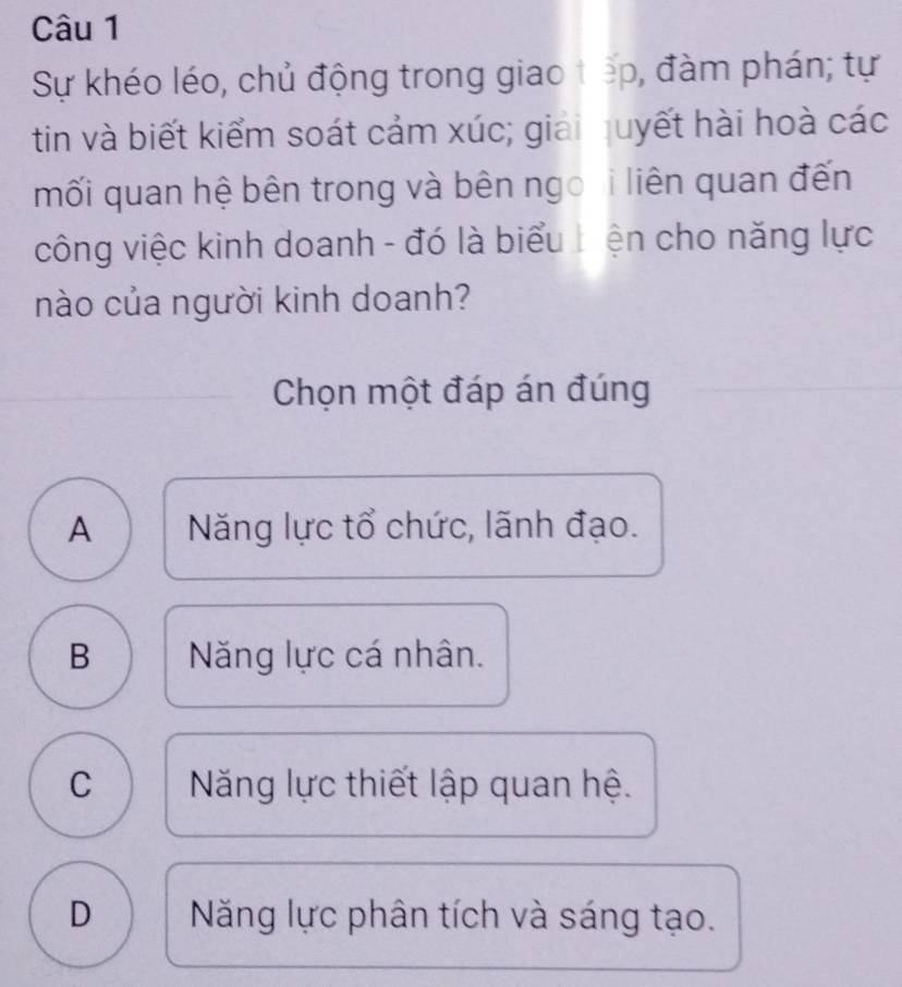 Sự khéo léo, chủ động trong giao tếp, đàm phán; tự
tin và biết kiểm soát cảm xúc; giải quyết hài hoà các
mối quan hệ bên trong và bên ngo i liên quan đến
công việc kinh doanh - đó là biểu Liện cho năng lực
nào của người kinh doanh?
Chọn một đáp án đúng
A Năng lực tổ chức, lãnh đạo.
B Năng lực cá nhân.
C Năng lực thiết lập quan hệ.
D Năng lực phân tích và sáng tạo.