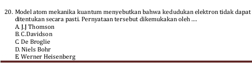 Model atom mekanika kuantum menyebutkan bahwa kedudukan elektron tidak dapat
ditentukan secara pasti. Pernyataan tersebut dikemukakan oleh ....
A J.J Thomson
B. C. Davidson
C De Broglie
D. Niels Bohr
E Werner Heisenberg