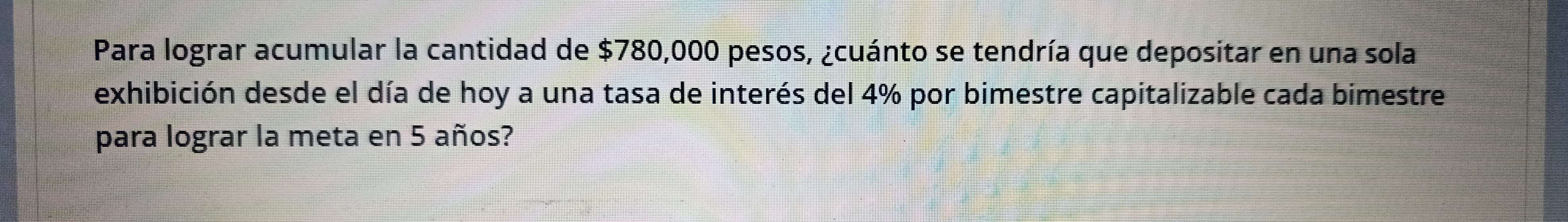 Para lograr acumular la cantidad de $780,000 pesos, ¿cuánto se tendría que depositar en una sola 
exhibición desde el día de hoy a una tasa de interés del 4% por bimestre capitalizable cada bimestre 
para lograr la meta en 5 años?