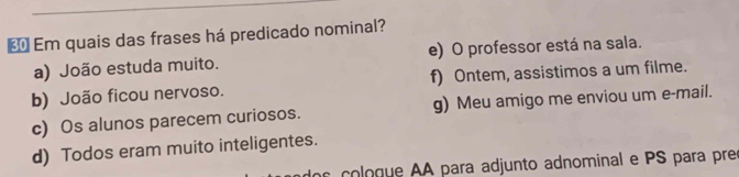 € Em quais das frases há predicado nominal?
a) João estuda muito. e) O professor está na sala.
b) João ficou nervoso. f) Ontem, assistimos a um filme.
c) Os alunos parecem curiosos. g) Meu amigo me enviou um e-mail.
d) Todos eram muito inteligentes.
ge A para adjunto adnominal e PS para preo