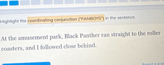 Highlight the coordinating conjunction (''FANBOYS'') in the sentence. 
At the amusement park, Black Panther ran straight to the roller 
coasters, and I followed close behind. 
Renort a prob