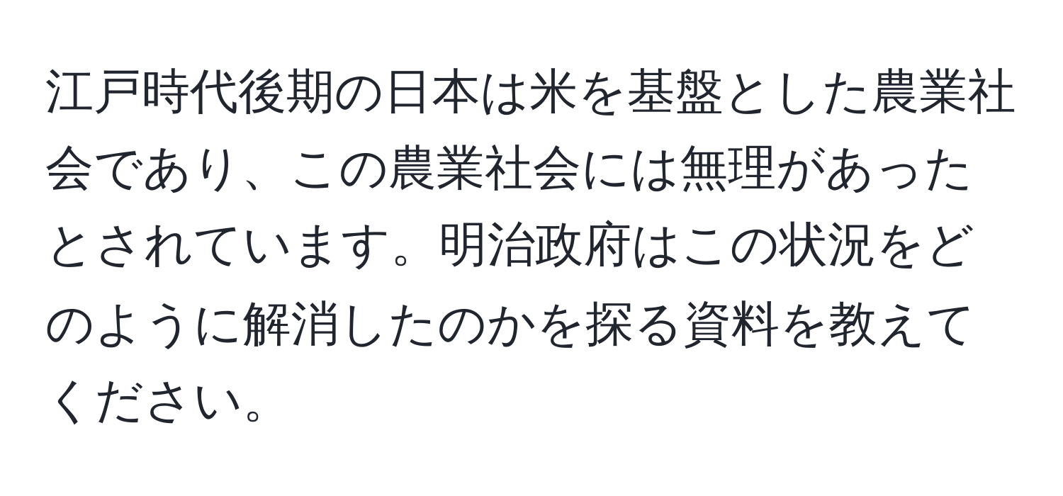 江戸時代後期の日本は米を基盤とした農業社会であり、この農業社会には無理があったとされています。明治政府はこの状況をどのように解消したのかを探る資料を教えてください。