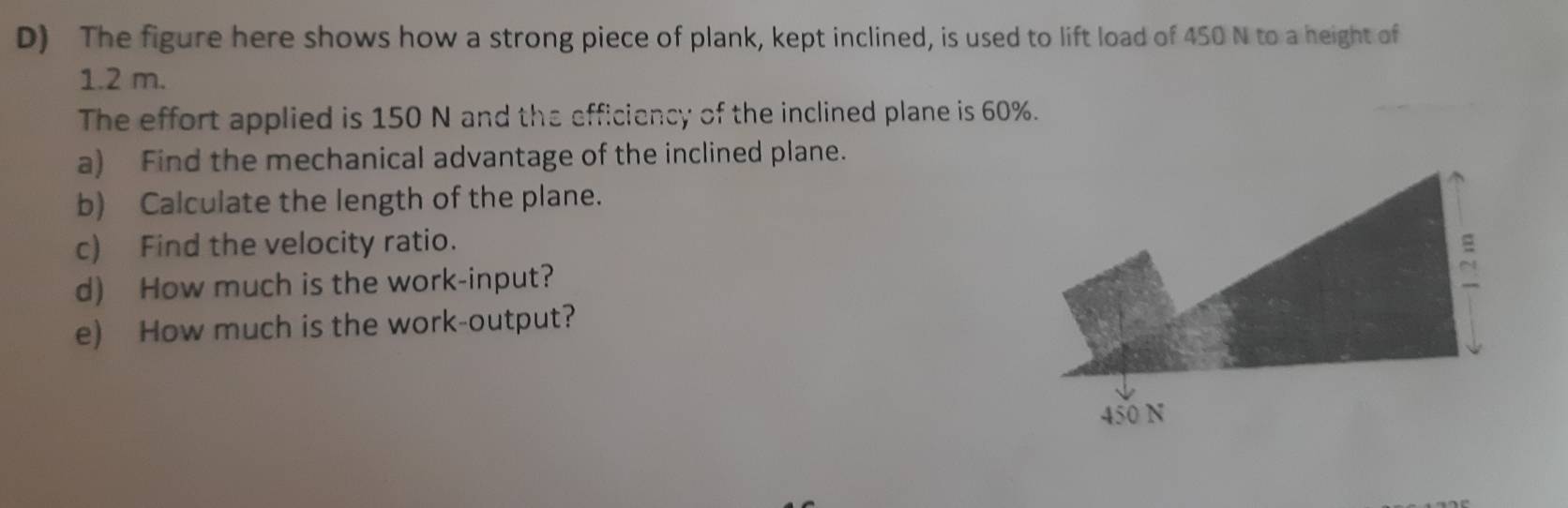 The figure here shows how a strong piece of plank, kept inclined, is used to lift load of 450 N to a height of
1.2 m. 
The effort applied is 150 N and the efficiency of the inclined plane is 60%. 
a) Find the mechanical advantage of the inclined plane. 
b) Calculate the length of the plane. 
c) Find the velocity ratio. 
d) How much is the work-input? 
e) How much is the work-output?