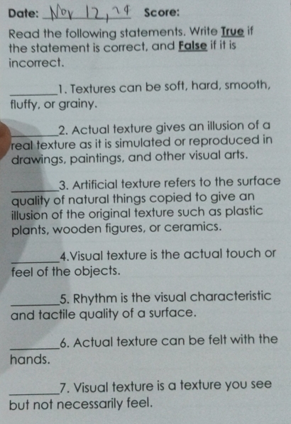 Date: _Score: 
Read the following statements. Write True if 
the statement is correct, and False if it is 
incorrect. 
_ 
1. Textures can be soft, hard, smooth, 
fluffy, or grainy. 
_ 
2. Actual texture gives an illusion of a 
real texture as it is simulated or reproduced in 
drawings, paintings, and other visual arts. 
_ 
3. Artificial texture refers to the surface 
quality of natural things copied to give an 
illusion of the original texture such as plastic 
plants, wooden figures, or ceramics. 
_ 
4.Visual texture is the actual touch or 
feel of the objects. 
_5. Rhythm is the visual characteristic 
and tactile quality of a surface. 
_ 
6. Actual texture can be felt with the 
hands. 
_ 
7. Visual texture is a texture you see 
but not necessarily feel.