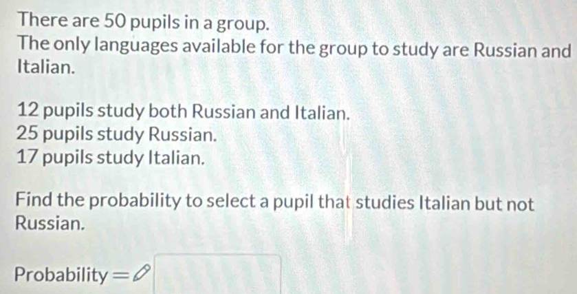 There are 50 pupils in a group. 
The only languages available for the group to study are Russian and 
Italian.
12 pupils study both Russian and Italian.
25 pupils study Russian.
17 pupils study Italian. 
Find the probability to select a pupil that studies Italian but not 
Russian. 
Probability =