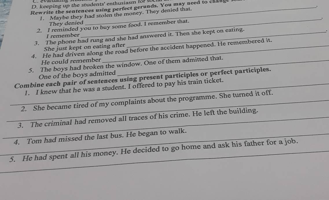 keeping up the students' enthusiasm for soe 
. 
Rewrite the sentences using perfect gerunds. You may need to change 
1. Maybe they had stolen the money. They denied that. 
_、 
They denied 
2. I reminded you to buy some food. I remember that. 
I remember 
3. The phone had rung and she had answered it. Then she kept on eating. 
: 
She just kept on eating after 
4. He had driven along the road before the accident happened. He remembered it. 
He could remember 
5. The boys had broken the window. One of them admitted that. 
One of the boys admitted 
Combine each pair of sentences using present participles or perfect participles. 
_1. I knew that he was a student. I offered to pay his train ticket. 
_2. She became tired of my complaints about the programme. She turned it off. 
_3. The criminal had removed all traces of his crime. He left the building. 
_4. Tom had missed the last bus. He began to walk. 
_5. He had spent all his money. He decided to go home and ask his father for a job.