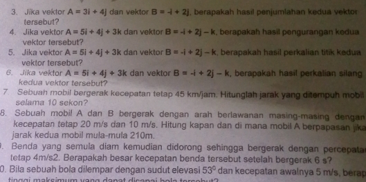 Jika vektor A=3i+4j dan vektor B=-i+2j , berapakah hasil penjumlahan kedua vektor 
tersebut? 
4. Jika vektor A=5i+4j+3k dan vektor B=-i+2j-k , berapakah hasil pengurangan kedua 
vektor tersebut? 
5. Jika vektor A=5i+4j+3k dan vektor B=-i+2j-k , berapakah hasil perkalian titik kedua 
vektor tersebut? 
6. Jika vektor A=5i+4j+3k dan vektor B=-i+2j-k , berapakah hasil perkalian silang 
kedua vektor tersebut? 
7. Sebuah mobil bergerak kecepatan tetap 45 km/jam, Hitunglah jarak yang ditempuh mobil 
selama 10 sekon? 
8. Sebuah mobil A dan B bergerak dengan arah berlawanan masing-masing dengan 
kecepatan tetap 20 m/s dan 10 m/s. Hitung kapan dan di mana mobil A berpapasan jika 
jarak kedua mobil mula-mula 210m. 
. Benda yang semula diam kemudian didorong sehingga bergerak dengan percepata 
tetap 4m/s2. Berapakah besar kecepatan benda tersebut setelah bergerak 6 s? 
0. Bila sebuah bola dilempar dengan sudut elevasi 53° dan kecepatan awalnya 5 m/s, berap