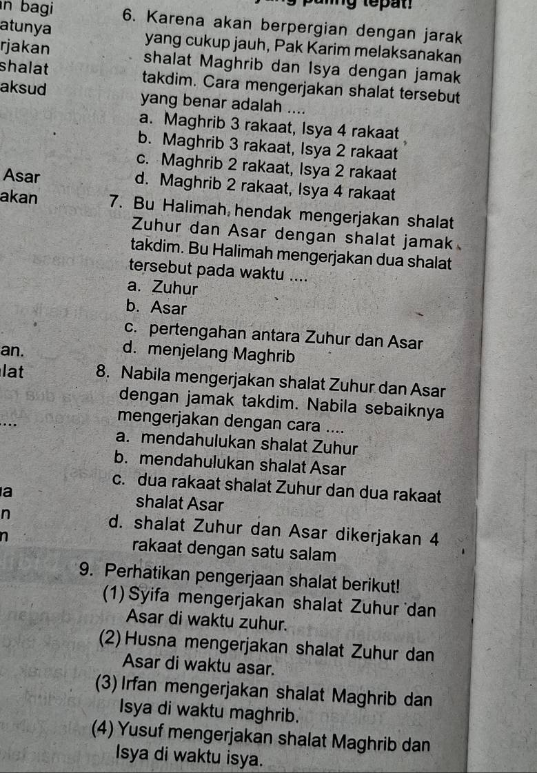 bagi 6. Karena akan berpergian dengan jarak
atunya yang cukup jauh, Pak Karim melaksanakan
rjakan shalat Maghrib dan Isya dengan jamak
shalat takdim. Cara mengerjakan shalat tersebut
aksud yang benar adalah ....
a. Maghrib 3 rakaat, Isya 4 rakaat
b. Maghrib 3 rakaat, Isya 2 rakaat
c. Maghrib 2 rakaat, Isya 2 rakaat
Asar d. Maghrib 2 rakaat, Isya 4 rakaat
akan 7. Bu Halimah hendak mengerjakan shalat
Zuhur dan Asar dengan shalat jamak
takdim. Bu Halimah mengerjakan dua shalat
tersebut pada waktu ....
a. Zuhur
b. Asar
c. pertengahan antara Zuhur dan Asar
an. d. menjelang Maghrib
lat 8. Nabila mengerjakan shalat Zuhur dan Asar
_
dengan jamak takdim. Nabila sebaiknya
mengerjakan dengan cara ....
a. mendahulukan shalat Zuhur
b. mendahulukan shalat Asar
c. dua rakaat shalat Zuhur dan dua rakaat
a shalat Asar
n d. shalat Zuhur dan Asar dikerjakan 4
n rakaat dengan satu salam
9. Perhatikan pengerjaan shalat berikut!
(1) Syifa mengerjakan shalat Zuhur dan
Asar di waktu zuhur.
(2) Husna mengerjakan shalat Zuhur dan
Asar di waktu asar.
(3) Irfan mengerjakan shalat Maghrib dan
Isya di waktu maghrib.
(4) Yusuf mengerjakan shalat Maghrib dan
Isya di waktu isya.