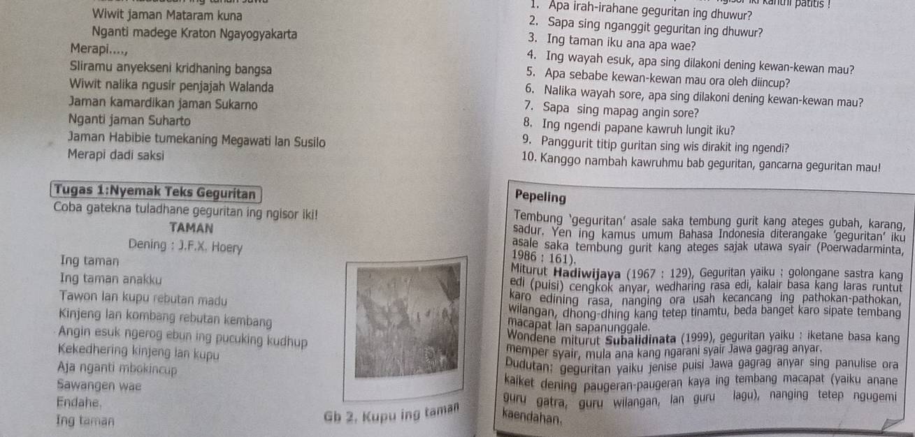 Apa irah-irahane geguritan ing dhuwur?
Wiwit jaman Mataram kuna
2. Sapa sing nganggit geguritan ing dhuwur?
Nganti madege Kraton Ngayogyakarta
3. Ing taman iku ana apa wae?
4. Ing wayah esuk, apa sing dilakoni dening kewan-kewan mau?
Sliramu anyekseni kridhaning bangsa
Merapi...., 5. Apa sebabe kewan-kewan mau ora oleh diincup?
Wiwit nalika ngusir penjajah Walanda
6. Nalika wayah sore, apa sing dilakoni dening kewan-kewan mau?
7. Sapa sing mapag angin sore?
Jaman kamardikan jaman Sukarno 8. Ing ngendi papane kawruh lungit iku?
Nganti jaman Suharto
Jaman Habibie tumekaning Megawati Ian Susilo
9. Panggurit titip guritan sing wis dirakit ing ngendi?
Merapi dadi saksi
10. Kanggo nambah kawruhmu bab geguritan, gancarna geguritan mau!
Tugas 1:Nyemak Teks Geguritan
Pepeling
Coba gatekna tuladhane geguritan ing ngisor iki! Tembung ‘geguritan’ asale saka tembung gurit kang ateges gubah, karang,
TAMAN sadur. Yen ing kamus umum Bahasa Indonesia diterangake ‘geguritan’ iku
Dening : J.F.X. Hoery asale saka tembung gurit kang ateges sajak utawa syair (Poerwadarminta,
1986 : 161)
Ing taman Geguritan yaiku : golongane sastra kang
Miturut Hadiwijaya (1967 : 129),
Ing taman anakkuedi (puisi) cengkok anyar, wedharing rasa edi, kalair basa kang laras runtut
Tawon Ian kupu rebutan madukaro edining rasa, nanging ora usah kecancang ing pathokan-pathokan,
wilangan, dhong-dhing kang tetep tinamtu, beda banget karo sipate tembang
Kinjeng Ian kombang rebutan kembangmacapat lan sapanunggale.
Angin esuk ngerog ebun ing pucuking kudhup
* Wondene miturut Subalidinata (1999), geguritan yaiku : iketane basa kang
Kekedhering kinjeng lan kupu
memper syair, mula ana kang ngarani syair Jawa gagrag anyar.
Aja nganti mbokincup Dudutan: geguritan yaiku jenise puisi Jawa gagrag anyar sing panulise ora
Sawangen wae kaiket dening paugeran-paugeran kaya ing tembang macapat (yaiku anane
Endahe.
guru gatra, guru wilangan, lan guru lagu), nanging tetep ngugemi
Ing taman
Gb 2. Kupu ing taman kaendahan.