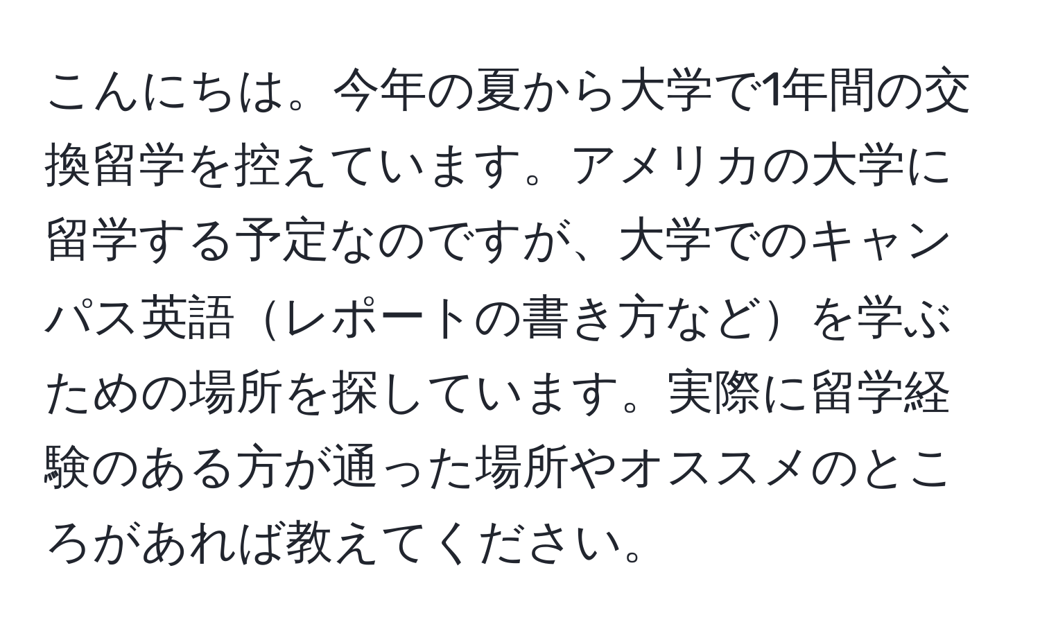 こんにちは。今年の夏から大学で1年間の交換留学を控えています。アメリカの大学に留学する予定なのですが、大学でのキャンパス英語レポートの書き方などを学ぶための場所を探しています。実際に留学経験のある方が通った場所やオススメのところがあれば教えてください。